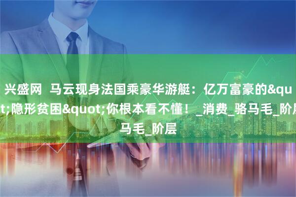 兴盛网  马云现身法国乘豪华游艇：亿万富豪的&quot;隐形贫困&quot;你根本看不懂！_消费_骆马毛_阶层