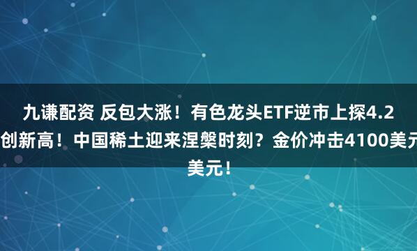 九谦配资 反包大涨！有色龙头ETF逆市上探4.2%创新高！中国稀土迎来涅槃时刻？金价冲击4100美元！