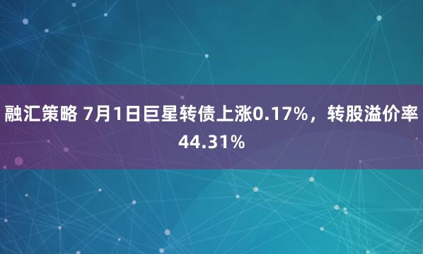 融汇策略 7月1日巨星转债上涨0.17%，转股溢价率44.31%